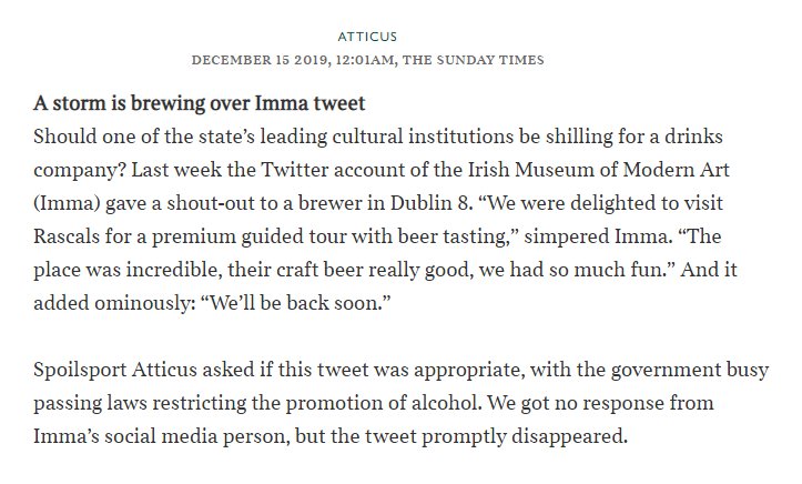 A storm is brewing over Imma tweet Should one of the state’s leading cultural institutions be shilling for a drinks company? Last week the Twitter account of the Irish Museum of Modern Art (Imma) gave a shout-out to a brewer in Dublin 8. “We were delighted to visit Rascals for a premium guided tour with beer tasting,” simpered Imma. “The place was incredible, their craft beer really good, we had so much fun.” And it added ominously: “We’ll be back soon.”  Spoilsport Atticus asked if this tweet was appropriate, with the government busy passing laws restricting the promotion of alcohol. We got no response from Imma’s social media person, but the tweet promptly disappeared.